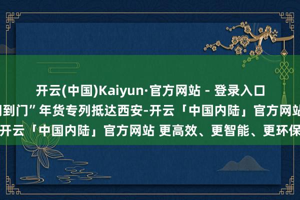 开云(中国)Kaiyun·官方网站 - 登录入口崔轩豪摄首趟中欧班列“门到门”年货专列抵达西安-开云「中国内陆」官方网站 更高效、更智能、更环保
