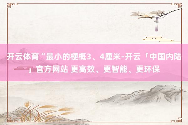 开云体育“最小的梗概3、4厘米-开云「中国内陆」官方网站 更高效、更智能、更环保