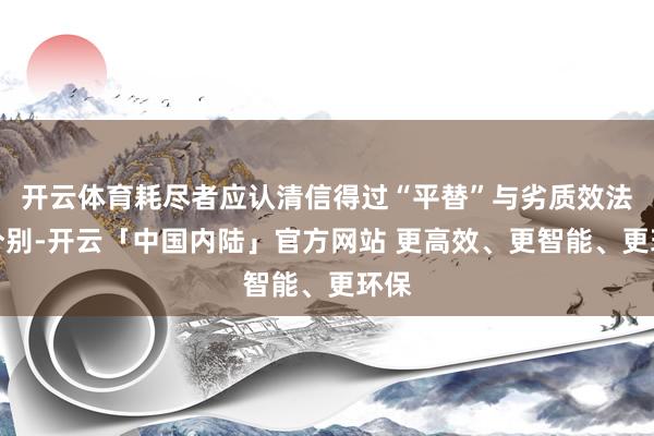 开云体育耗尽者应认清信得过“平替”与劣质效法的分别-开云「中国内陆」官方网站 更高效、更智能、更环保
