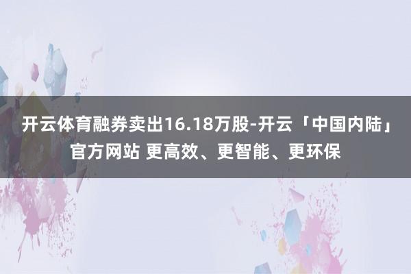 开云体育融券卖出16.18万股-开云「中国内陆」官方网站 更高效、更智能、更环保