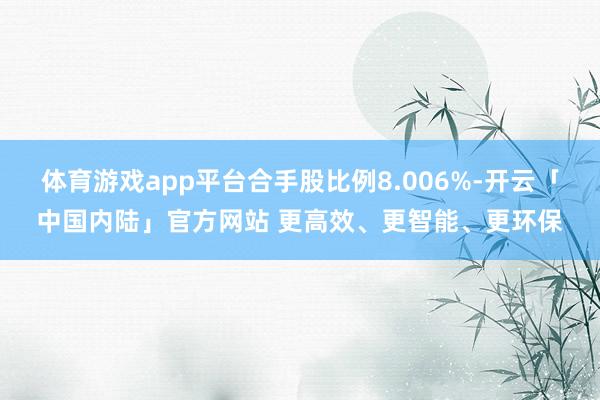 体育游戏app平台合手股比例8.006%-开云「中国内陆」官方网站 更高效、更智能、更环保