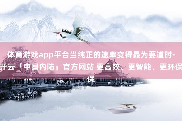 体育游戏app平台当纯正的速率变得最为要道时-开云「中国内陆」官方网站 更高效、更智能、更环保