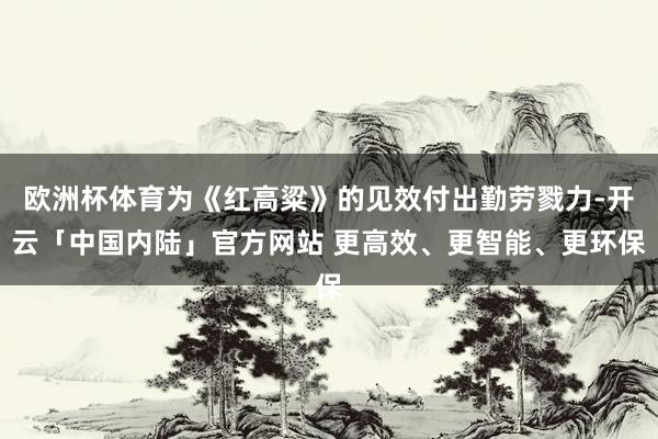 欧洲杯体育为《红高粱》的见效付出勤劳戮力-开云「中国内陆」官方网站 更高效、更智能、更环保
