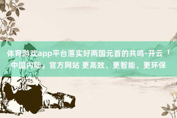 体育游戏app平台落实好两国元首的共鸣-开云「中国内陆」官方网站 更高效、更智能、更环保