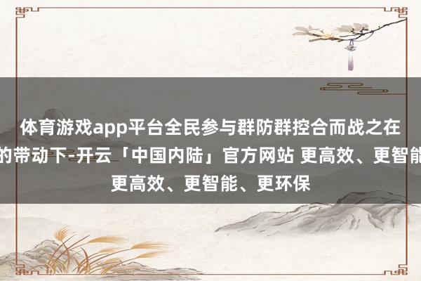 体育游戏app平台全民参与群防群控合而战之在党员干部的带动下-开云「中国内陆」官方网站 更高效、更智能、更环保
