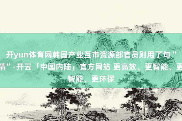 开yun体育网韩国产业互市资源部官员则甩了句“不知情”-开云「中国内陆」官方网站 更高效、更智能、更环保