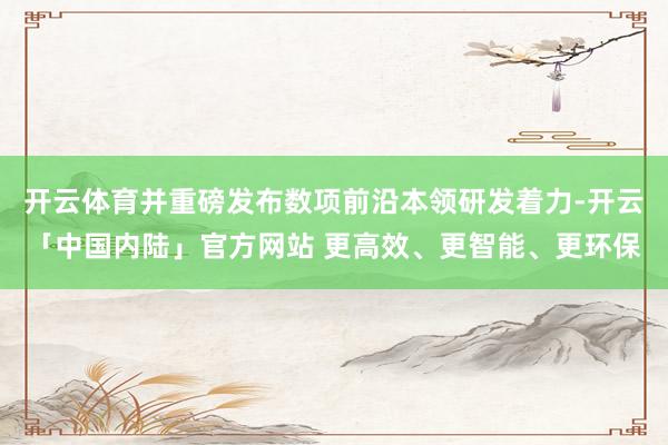 开云体育并重磅发布数项前沿本领研发着力-开云「中国内陆」官方网站 更高效、更智能、更环保