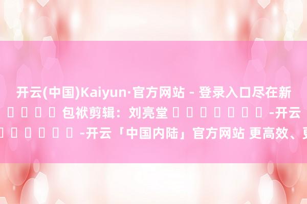 开云(中国)Kaiyun·官方网站 - 登录入口尽在新浪财经APP            						包袱剪辑：刘亮堂 							-开云「中国内陆」官方网站 更高效、更智能、更环保
