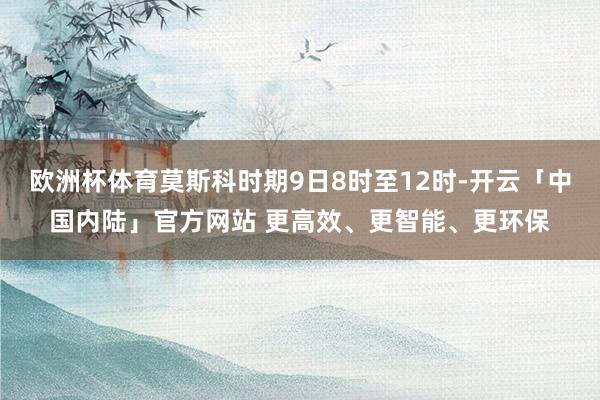 欧洲杯体育莫斯科时期9日8时至12时-开云「中国内陆」官方网站 更高效、更智能、更环保