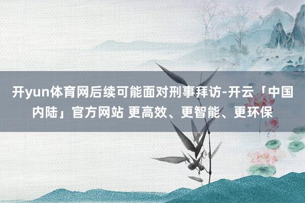 开yun体育网后续可能面对刑事拜访-开云「中国内陆」官方网站 更高效、更智能、更环保