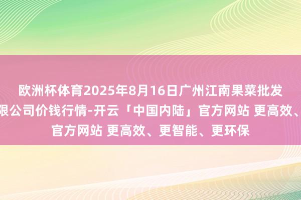 欧洲杯体育2025年8月16日广州江南果菜批发市集接头责罚有限公司价钱行情-开云「中国内陆」官方网站 更高效、更智能、更环保