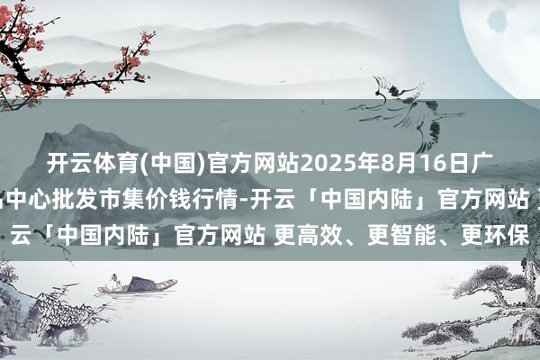 开云体育(中国)官方网站2025年8月16日广东东莞市大京九农副居品中心批发市集价钱行情-开云「中国内陆」官方网站 更高效、更智能、更环保