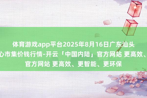 体育游戏app平台2025年8月16日广东汕头农副家具批发中心市集价钱行情-开云「中国内陆」官方网站 更高效、更智能、更环保