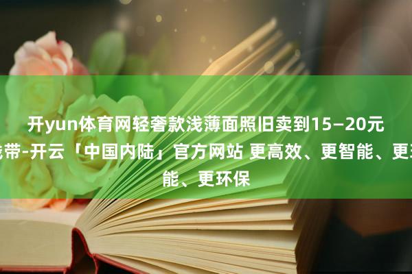开yun体育网轻奢款浅薄面照旧卖到15—20元价钱带-开云「中国内陆」官方网站 更高效、更智能、更环保