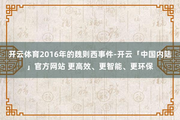开云体育2016年的魏则西事件-开云「中国内陆」官方网站 更高效、更智能、更环保