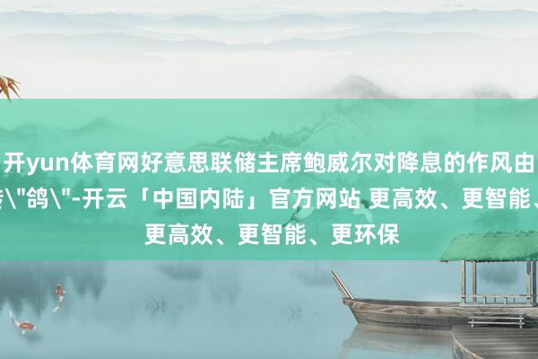 开yun体育网好意思联储主席鲍威尔对降息的作风由＂鹰＂转＂鸽＂-开云「中国内陆」官方网站 更高效、更智能、更环保