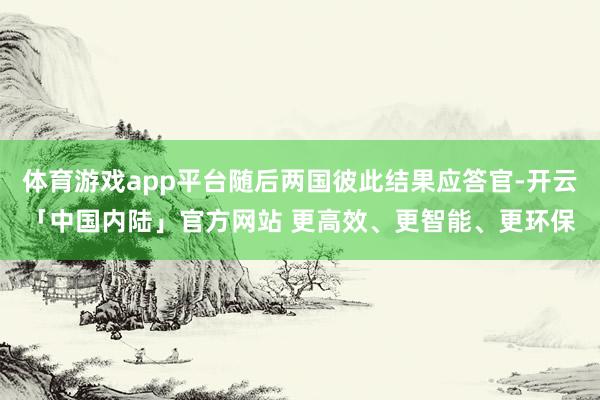 体育游戏app平台随后两国彼此结果应答官-开云「中国内陆」官方网站 更高效、更智能、更环保