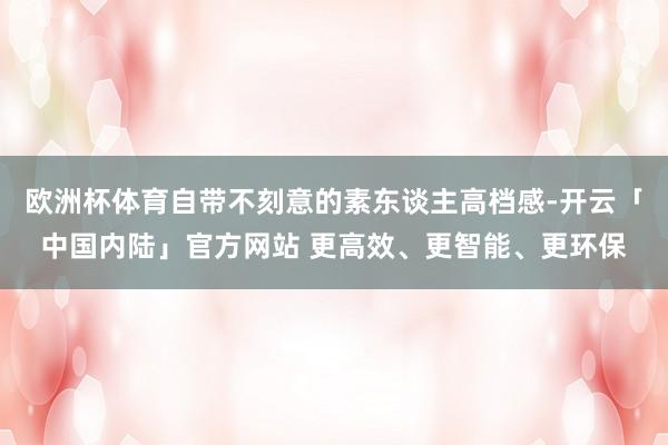欧洲杯体育自带不刻意的素东谈主高档感-开云「中国内陆」官方网站 更高效、更智能、更环保
