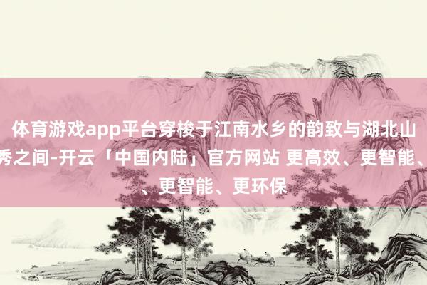 体育游戏app平台穿梭于江南水乡的韵致与湖北山水的灵秀之间-开云「中国内陆」官方网站 更高效、更智能、更环保