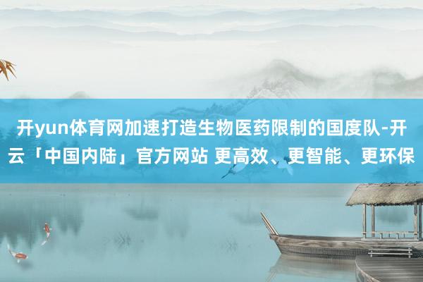 开yun体育网加速打造生物医药限制的国度队-开云「中国内陆」官方网站 更高效、更智能、更环保