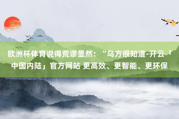 欧洲杯体育说得荒谬显然：“乌方很知道-开云「中国内陆」官方网站 更高效、更智能、更环保