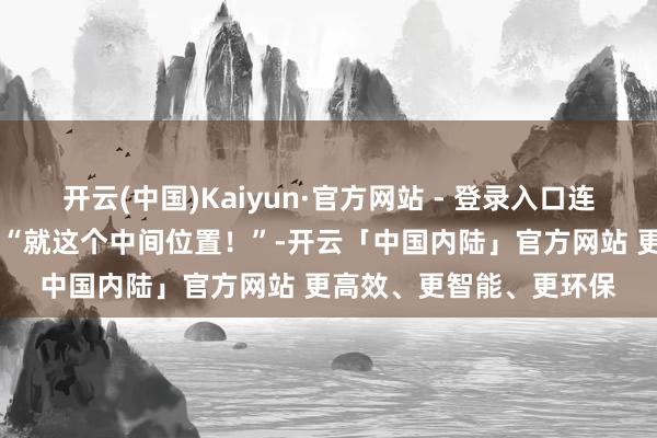 开云(中国)Kaiyun·官方网站 - 登录入口连看电影选座皆径直拍板 “就这个中间位置！”-开云「中国内陆」官方网站 更高效、更智能、更环保