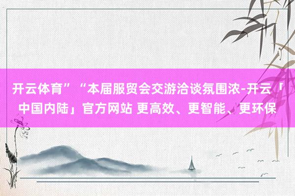 开云体育” “本届服贸会交游洽谈氛围浓-开云「中国内陆」官方网站 更高效、更智能、更环保