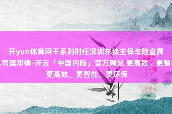 开yun体育网干系到时任深圳东谈主保车险直属支公司的总司理邓椿-开云「中国内陆」官方网站 更高效、更智能、更环保