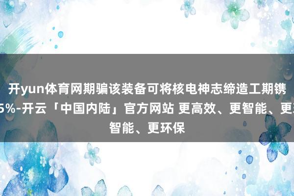 开yun体育网期骗该装备可将核电神志缔造工期镌汰15%-开云「中国内陆」官方网站 更高效、更智能、更环保