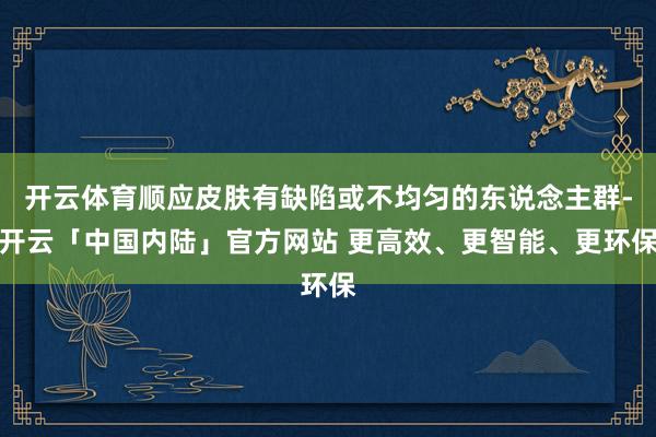 开云体育顺应皮肤有缺陷或不均匀的东说念主群-开云「中国内陆」官方网站 更高效、更智能、更环保