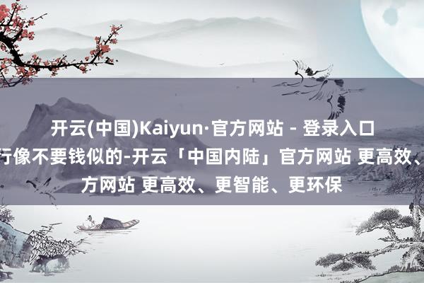 开云(中国)Kaiyun·官方网站 - 登录入口谁能忍？街上游行像不要钱似的-开云「中国内陆」官方网站 更高效、更智能、更环保