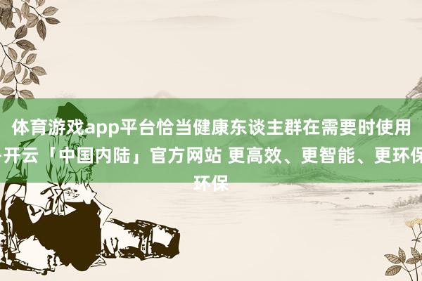 体育游戏app平台恰当健康东谈主群在需要时使用-开云「中国内陆」官方网站 更高效、更智能、更环保