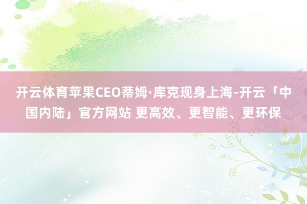 开云体育苹果CEO蒂姆·库克现身上海-开云「中国内陆」官方网站 更高效、更智能、更环保