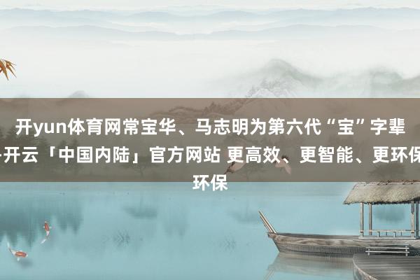 开yun体育网常宝华、马志明为第六代“宝”字辈-开云「中国内陆」官方网站 更高效、更智能、更环保