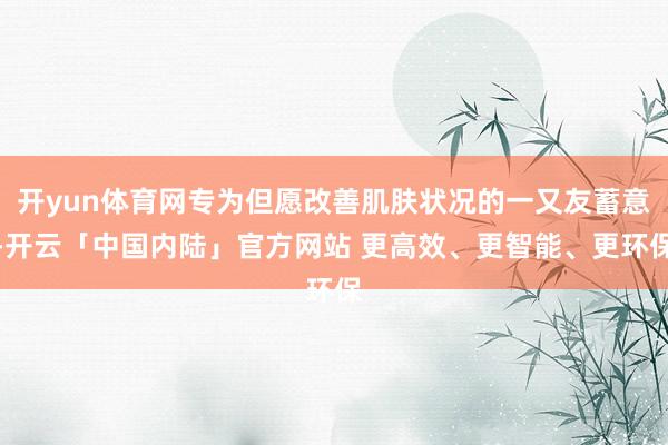 开yun体育网专为但愿改善肌肤状况的一又友蓄意-开云「中国内陆」官方网站 更高效、更智能、更环保