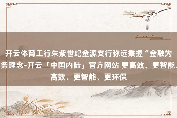 开云体育工行朱紫世纪金源支行弥远秉握“金融为民”的服务理念-开云「中国内陆」官方网站 更高效、更智能、更环保